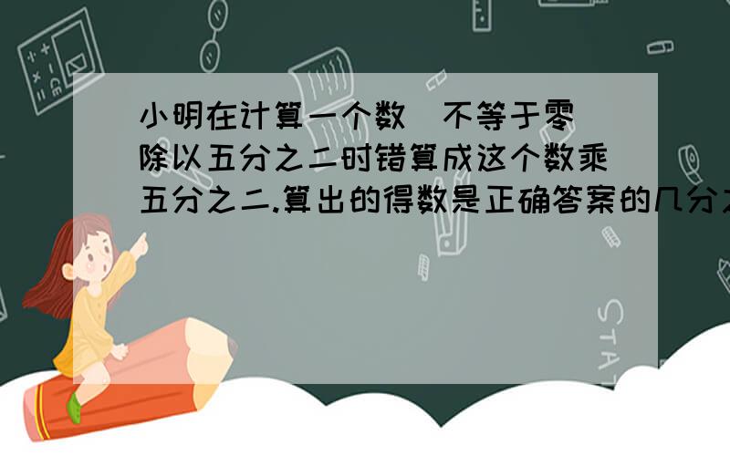 小明在计算一个数（不等于零）除以五分之二时错算成这个数乘五分之二.算出的得数是正确答案的几分之几?