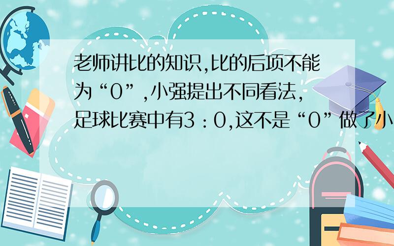 老师讲比的知识,比的后项不能为“0”,小强提出不同看法,足球比赛中有3：0,这不是“0”做了小强的说法对吗?为什么?