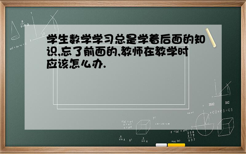 学生数学学习总是学着后面的知识,忘了前面的,教师在教学时应该怎么办.