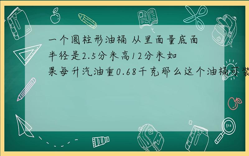 一个圆柱形油桶 从里面量底面半径是2.5分米高12分米如果每升汽油重0.68千克那么这个油桶可装汽油多少千克得数保留整千克