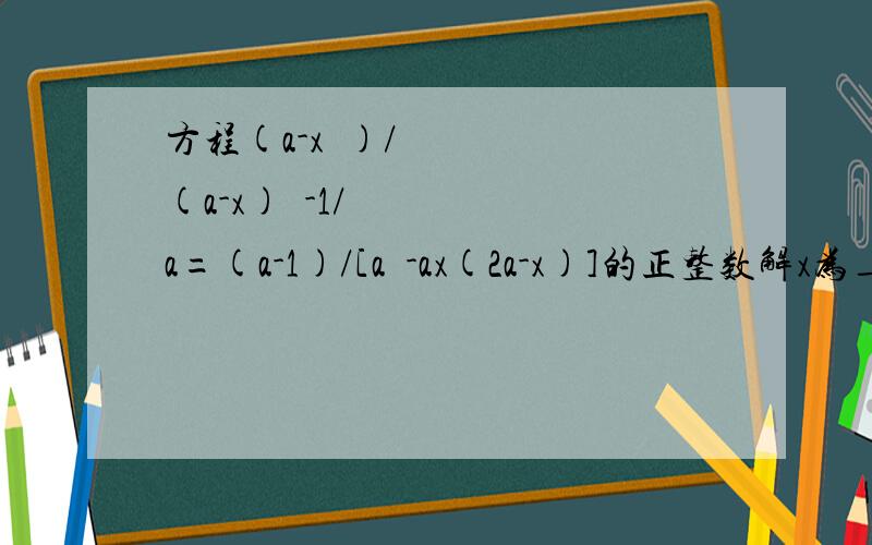 方程(a-x²)/(a-x)²-1/a=(a-1)/[a³-ax(2a-x)]的正整数解x为_________.当解为正整数时,a应