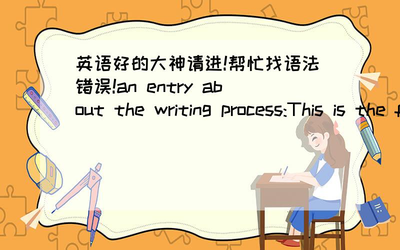 英语好的大神请进!帮忙找语法错误!an entry about the writing process:This is the first time I wrote a monologue; It’s a Challenge for me.Itried to find an easy thing to describe.Because I have seen a lot of puppetshows and got much inf