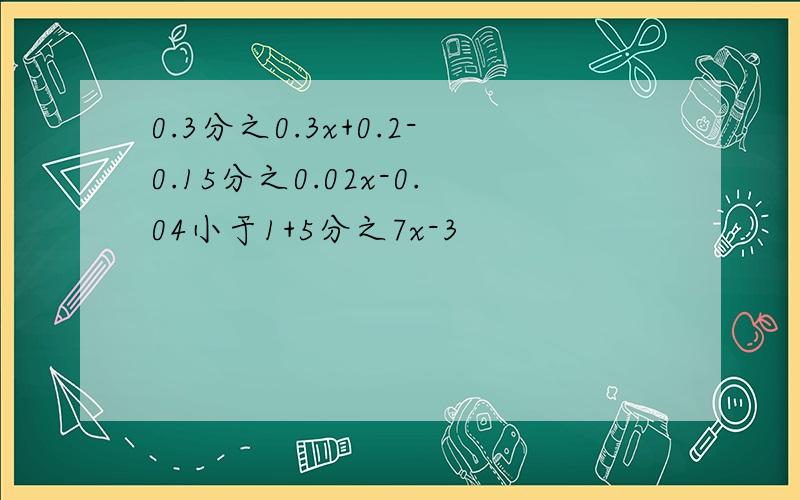 0.3分之0.3x+0.2-0.15分之0.02x-0.04小于1+5分之7x-3