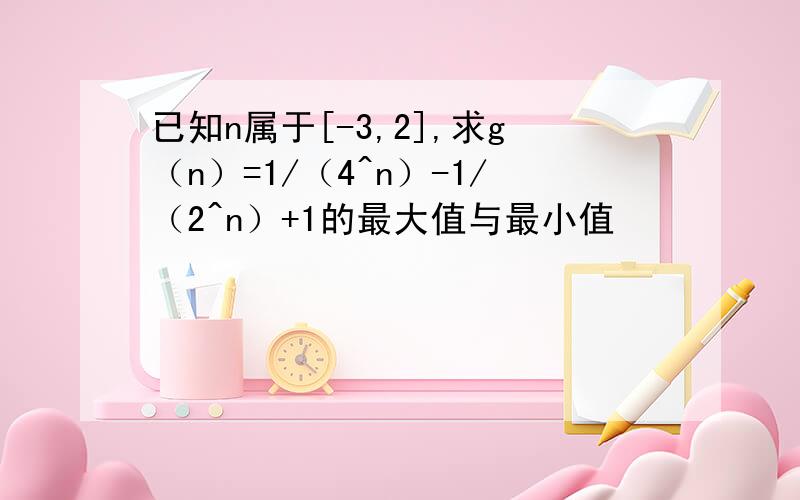 已知n属于[-3,2],求g（n）=1/（4^n）-1/（2^n）+1的最大值与最小值