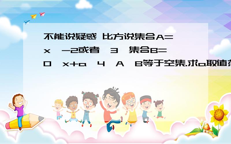 不能说疑惑 比方说集合A=《x＜-2或者＞3》集合B=《0＜x+a＜4》A∩B等于空集.求a取值范围就是弄不懂这一类题 两个不等式怎么去带值怎么去算比方说又变成了A=《-2＜x＜3》呢?