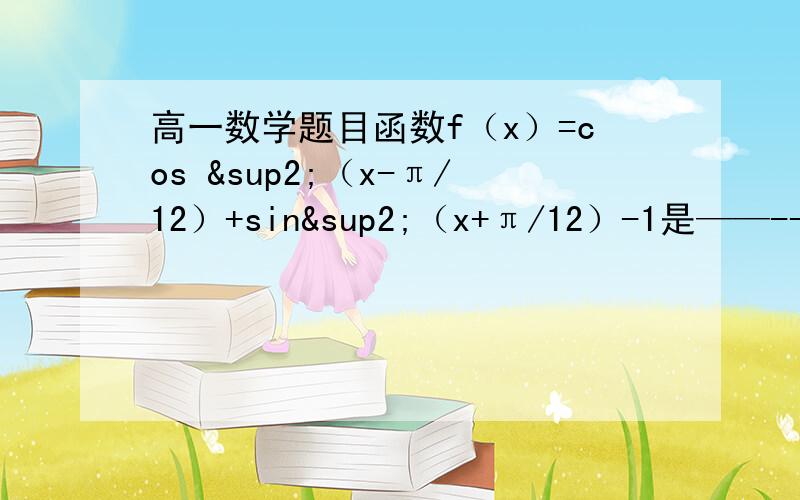 高一数学题目函数f（x）=cos ²（x-π/12）+sin²（x+π/12）-1是——--给个提示就行了谢谢