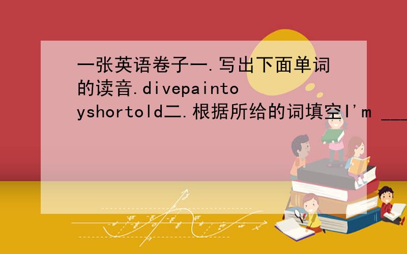 一张英语卷子一.写出下面单词的读音.divepaintoyshortold二.根据所给的词填空I'm ____(tall)than youMy ----(hand) are bigMy feet are ____(big)than yoursI'm ____(heavy)than youMike is ____(thin)than LiIy三.你和JOHN看一场足球