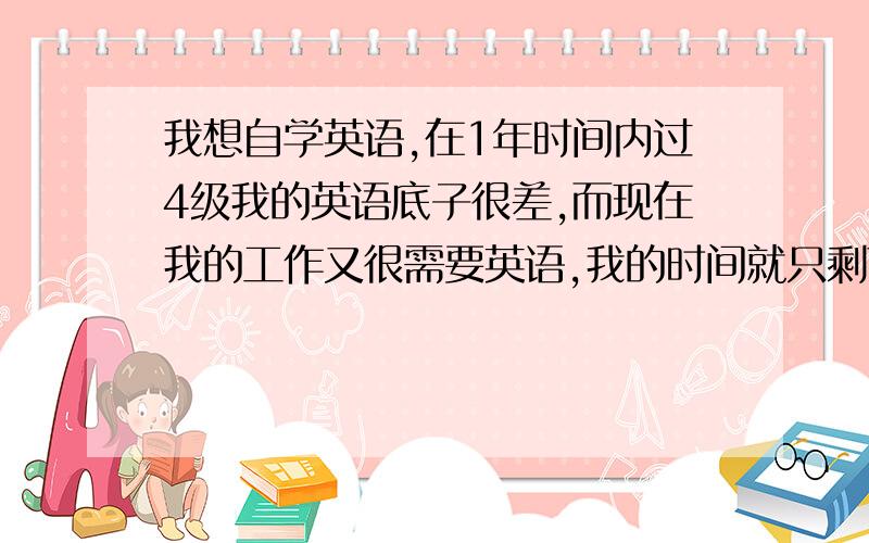 我想自学英语,在1年时间内过4级我的英语底子很差,而现在我的工作又很需要英语,我的时间就只剩下了1年半,所以,想找一个实用的方法