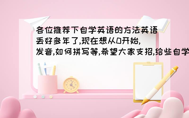 各位推荐下自学英语的方法英语丢好多年了,现在想从0开始,发音,如何拼写等,希望大家支招,给些自学的方法或推荐些书籍,