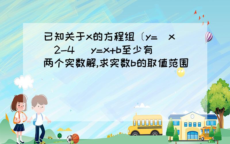 已知关于x的方程组〔y=|x^2-4| y=x+b至少有两个实数解,求实数b的取值范围