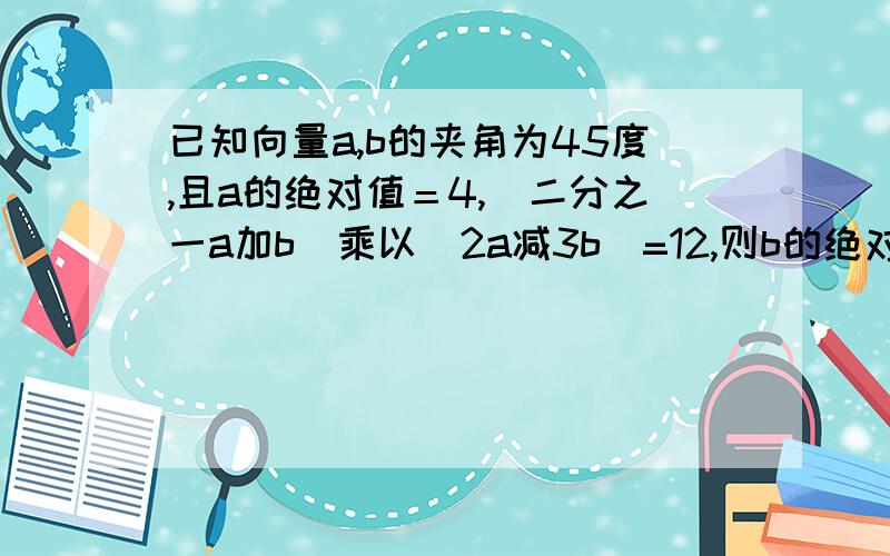 已知向量a,b的夹角为45度,且a的绝对值＝4,（二分之一a加b)乘以（2a减3b)=12,则b的绝对值等于只要答案 但要正确 救救我吧   补充第二问 a在b方向上的投影等于