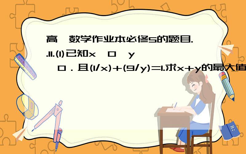 高一数学作业本必修5的题目..11.(1)已知x＞0,y>0．且(1/x)+(9/y)=1.求x+y的最大值．（2）已知x