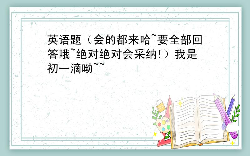 英语题（会的都来哈~要全部回答哦~绝对绝对会采纳!）我是初一滴呦~~