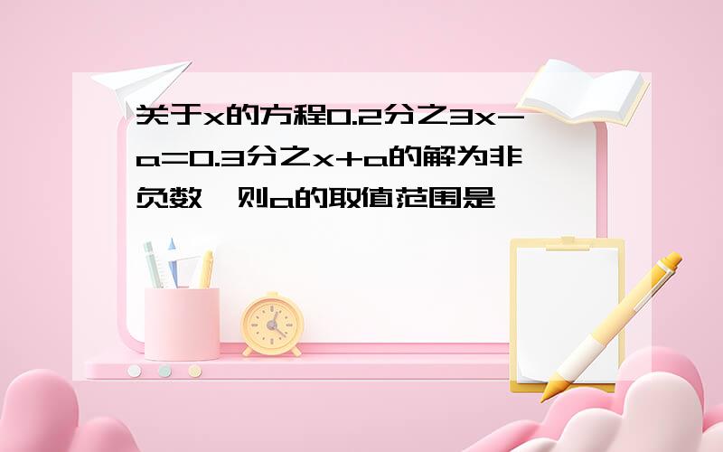 关于x的方程0.2分之3x-a=0.3分之x+a的解为非负数,则a的取值范围是