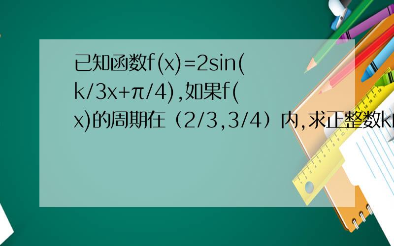 已知函数f(x)=2sin(k/3x+π/4),如果f(x)的周期在（2/3,3/4）内,求正整数k的值