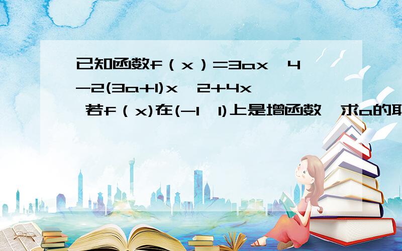 已知函数f（x）=3ax^4-2(3a+1)x^2+4x 若f（x)在(-1,1)上是增函数,求a的取值范围