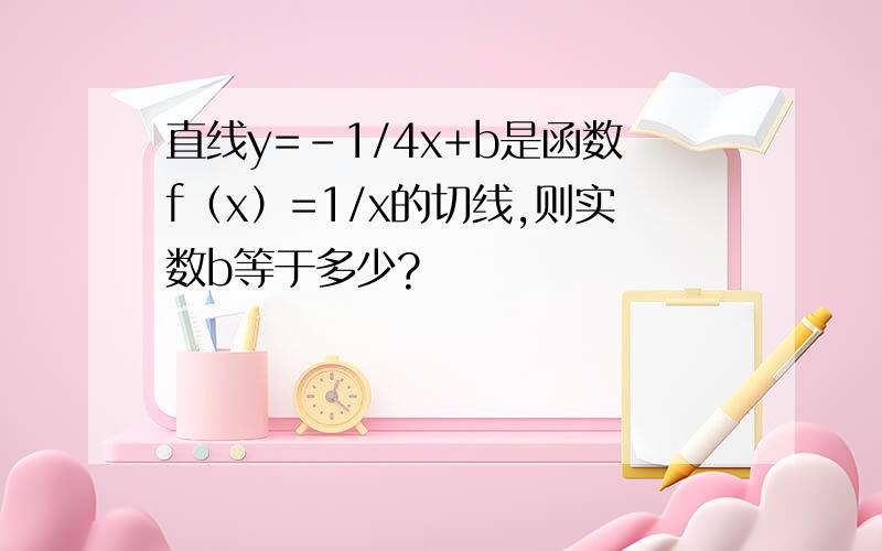 直线y=-1/4x+b是函数f（x）=1/x的切线,则实数b等于多少?