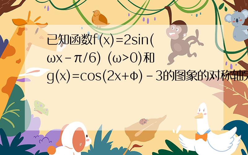 已知函数f(x)=2sin(ωx-π/6) (ω>0)和g(x)=cos(2x+φ)-3的图象的对称轴完全相同.若X属于【-π/3,π/6】,则f(x)的取值范围是?