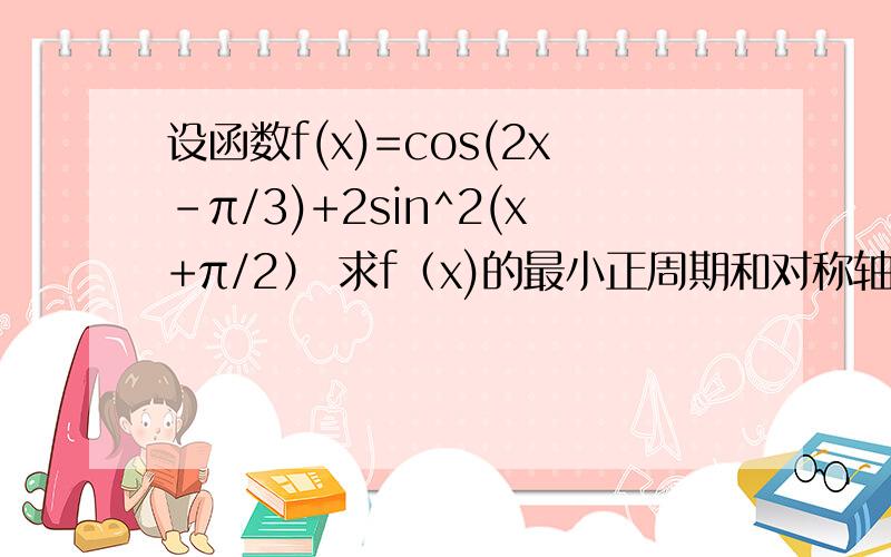 设函数f(x)=cos(2x-π/3)+2sin^2(x+π/2） 求f（x)的最小正周期和对称轴方程当x∈【-π/3,π/4】时,求f(x)的值域