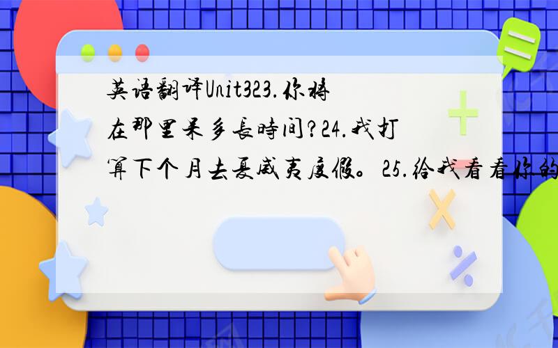 英语翻译Unit323.你将在那里呆多长时间？24.我打算下个月去夏威夷度假。25.给我看看你的照片好吗？26.我表弟星期五下午就有走了。27.他们打算在假期干什么？28.她打算照顾她的小堂妹。29.