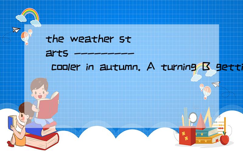 the weather starts --------- cooler in autumn. A turning B getting2.the girl always thinks --------- from others(difference)