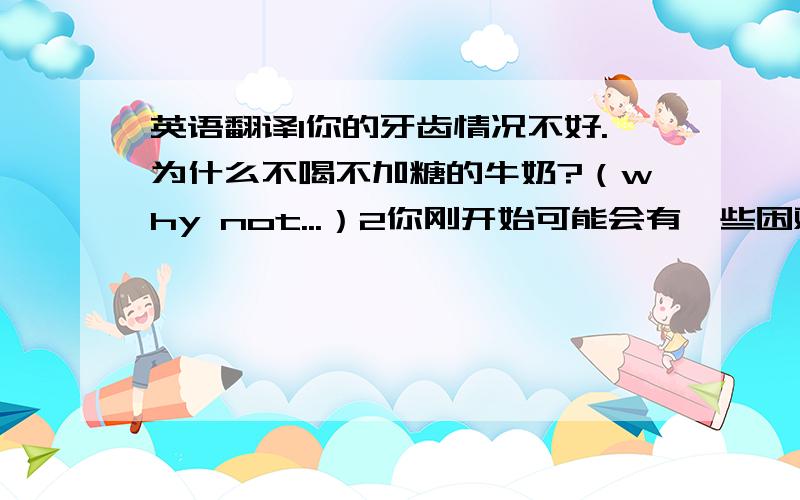 英语翻译1你的牙齿情况不好.为什么不喝不加糖的牛奶?（why not...）2你刚开始可能会有一些困难.如果是这样的话,请给我打电话.（省略句if so）