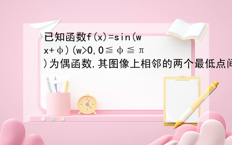 已知函数f(x)=sin(wx+φ)(w>0,0≦φ≦π)为偶函数,其图像上相邻的两个最低点间的距离为2π1）求f（x）的解析式