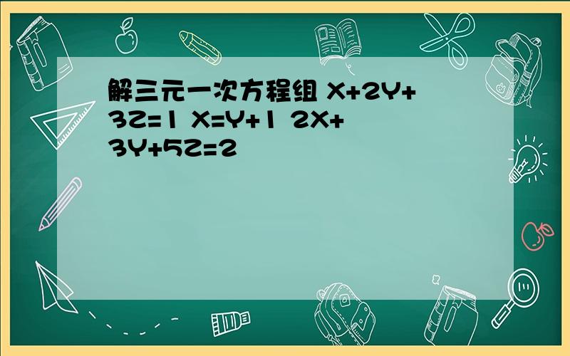 解三元一次方程组 X+2Y+3Z=1 X=Y+1 2X+3Y+5Z=2