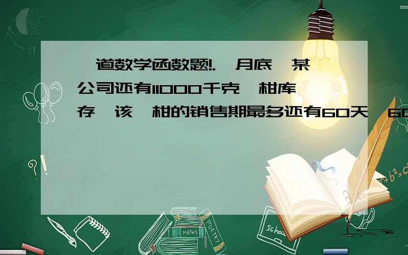 一道数学函数题!.一月底,某公司还有11000千克椪柑库存,该椪柑的销售期最多还有60天,60天后,库存的椪柑不能再销售,需要当垃圾处理,处理费为0.05元/千克.经计算,椪柑的销售价定为2元/千克时,