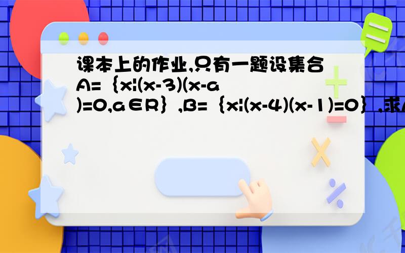 课本上的作业,只有一题设集合A=｛x|(x-3)(x-a)=0,a∈R｝,B=｛x|(x-4)(x-1)=0｝,求A∪B、A∩B.好像都不是完整的呀-_-!