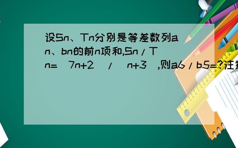 设Sn、Tn分别是等差数列an、bn的前n项和,Sn/Tn=（7n+2)/（n+3）,则a6/b5=?注意：是a6/b5!不是a6/b6,我们老师说答案是79/12,马上期末考试,