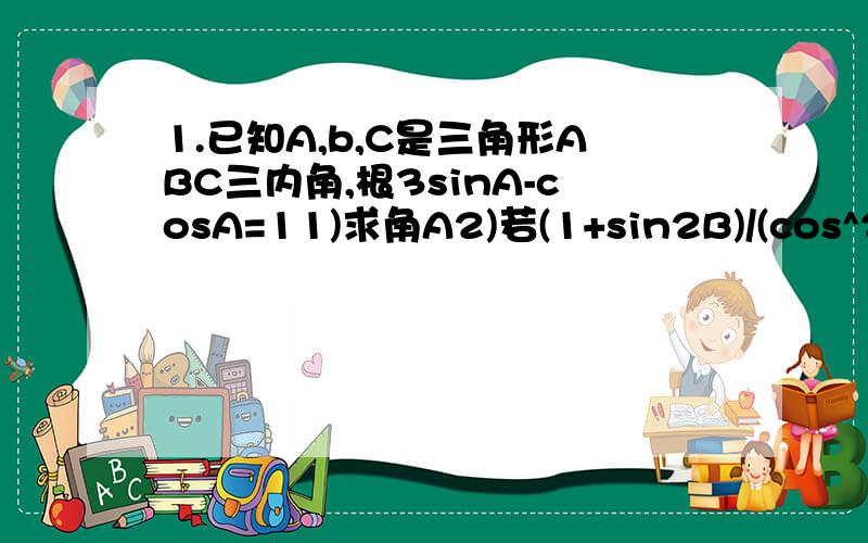 1.已知A,b,C是三角形ABC三内角,根3sinA-cosA=11)求角A2)若(1+sin2B)/(cos^2B-sin^2B)=-3,求tanB2.设cos(a-b/2)=(-1/9),sin(a/2-b)=2/3,且 派/2