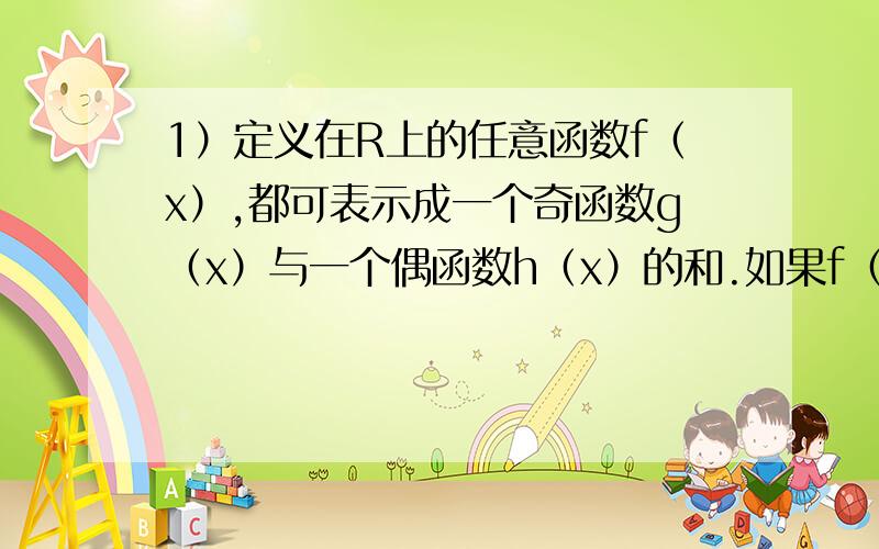 1）定义在R上的任意函数f（x）,都可表示成一个奇函数g（x）与一个偶函数h（x）的和.如果f（x）＝lg（10^x+1）,x∈R,求g（x）,h（x）的解析式.2）已知f（x）＝lg（a^x-b^x）（a＞1,0＜b＜1）.求f（x