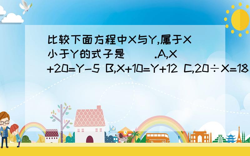 比较下面方程中X与Y,属于X小于Y的式子是( ).A,X+20=Y-5 B,X+10=Y+12 C,20÷X=18÷Y D,9X=10Y