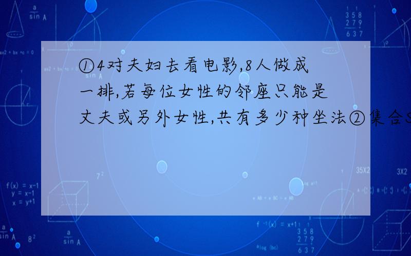 ①4对夫妇去看电影,8人做成一排,若每位女性的邻座只能是丈夫或另外女性,共有多少种坐法②集合S={a1,a2,a3,a4,a5,a6},A、B为S的子集,且A∪B=S(1)若A≠B时,(A,B)与(B,A)视为不同的对时,满足要求的集合