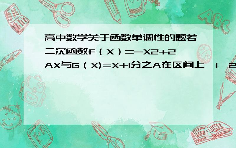 高中数学关于函数单调性的题若二次函数f（X）=-X2+2AX与G（X)=X+1分之A在区间上【1,2】上都是减函数则A的取值范围是?