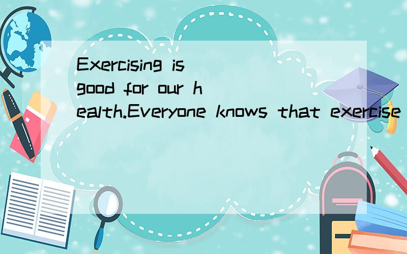 Exercising is good for our health.Everyone knows that exercise is important.We all need exercise.Doctors say it is good for us.It makes your heart and body strong.Children often exercise.There are different kinds of exercise.You can walk,run swim,ska