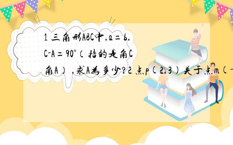 1 三角形ABC中,a=b,C-A=90°（指的是角C 角A） ,求A为多少?2 点p(2,3)关于点m(-2,3)的对称点的坐标是?3 三角形ABC中,已知2sinB*cosC=sinA,则三角形的形状是?4 已知A(4,2),B(1,2),则向量AB按向量(-1,3)平移后得到