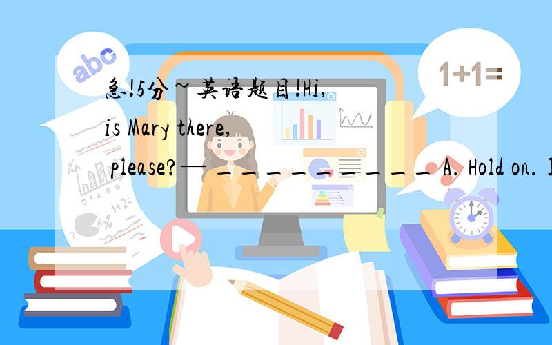 急!5分~英语题目!Hi, is Mary there, please?— _________ A. Hold on. I’ll get her. B. No, she isn’t here. C. Yes, she lives here. D. Yes, what do you want?