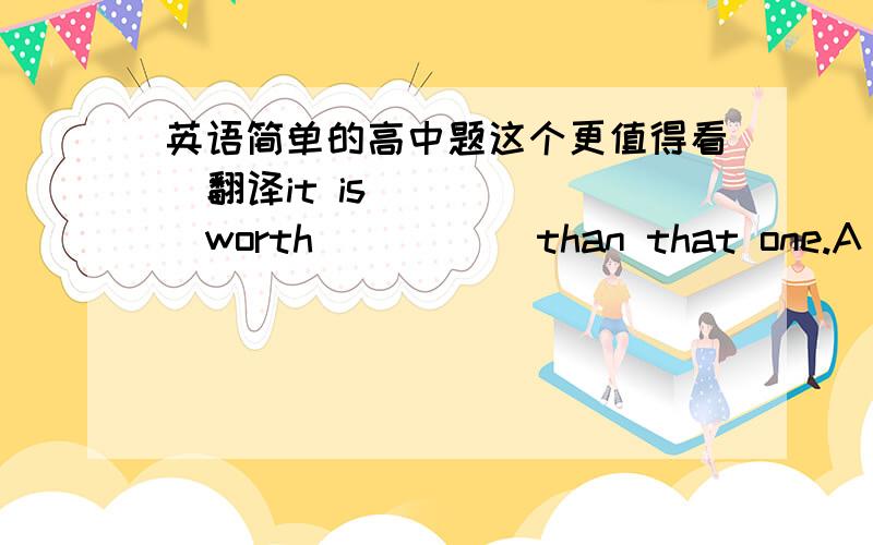 英语简单的高中题这个更值得看  翻译it is _____worth _____than that one.A  more  B better