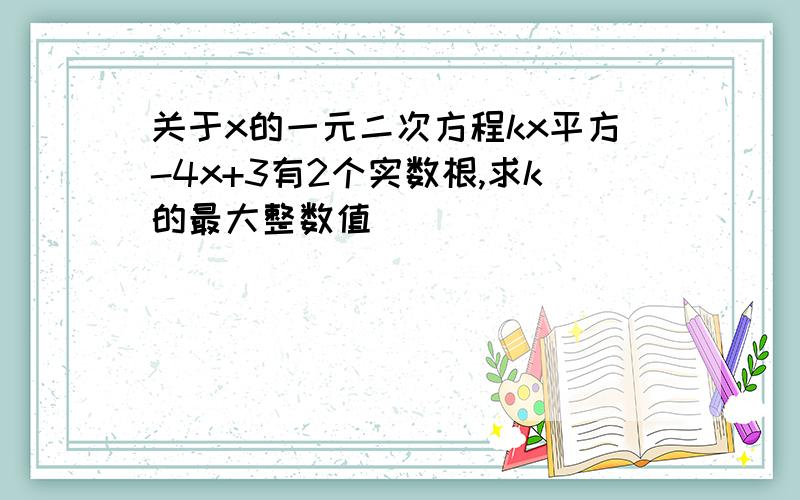 关于x的一元二次方程kx平方-4x+3有2个实数根,求k的最大整数值