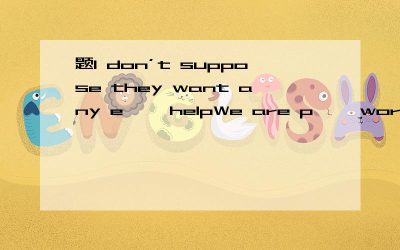 题I don’t suppose they want any e—— helpWe are p—— worried about the increase in natural disasters.我有一个里面有猴子的大雪球I have a big snow globe —— monkeys —— itthere are c—— that they will succeed