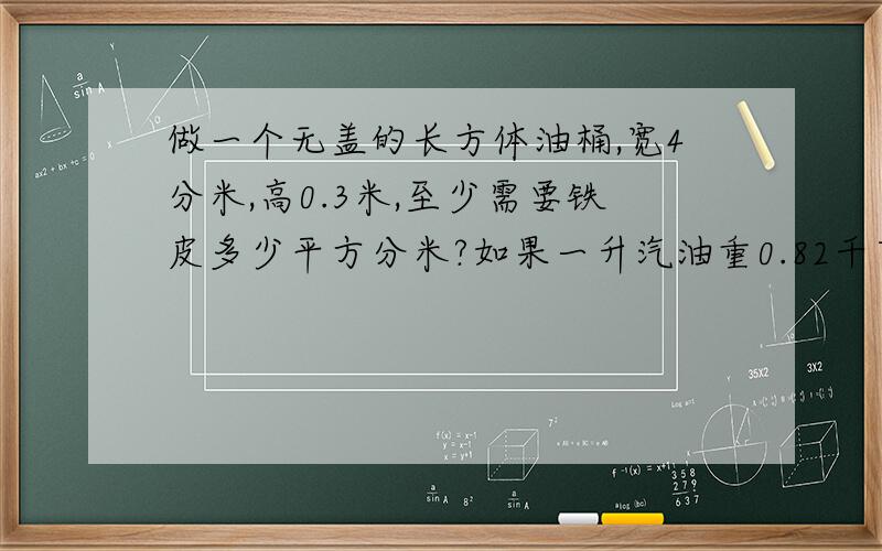 做一个无盖的长方体油桶,宽4分米,高0.3米,至少需要铁皮多少平方分米?如果一升汽油重0.82千克,这个桶可装汽油多少千克?注意单位,要正确点