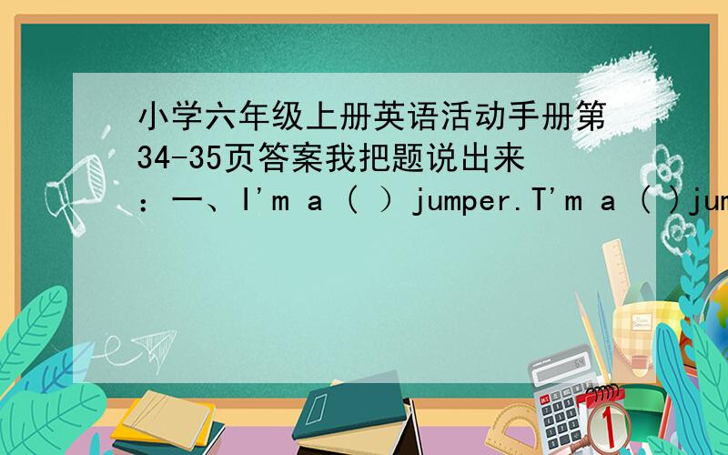 小学六年级上册英语活动手册第34-35页答案我把题说出来：一、I'm a ( ）jumper.T'm a ( )jumper than you.I won ( ) medals than you.I’m the( )jumper.T won the ( )medals.二、(-代表填空)（1）比赛跑步成绩：Ann:10.54