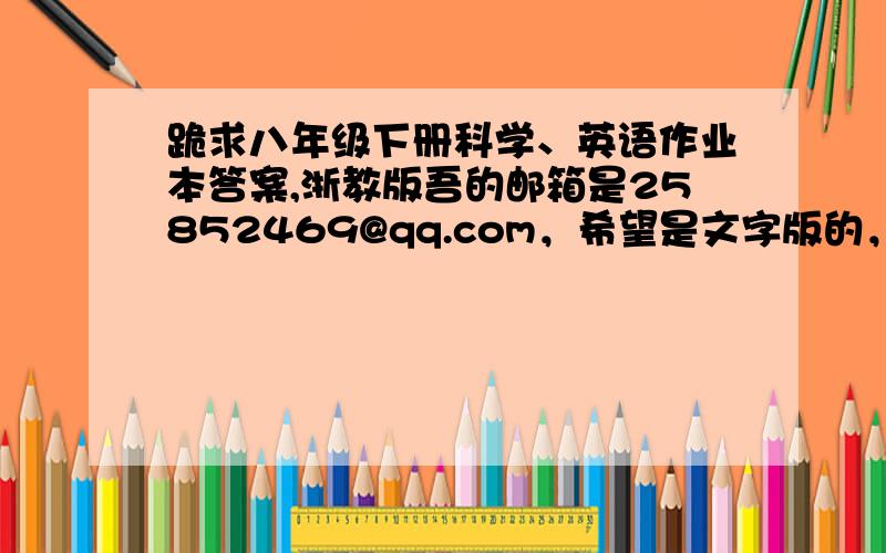 跪求八年级下册科学、英语作业本答案,浙教版吾的邮箱是25852469@qq.com，希望是文字版的，谢谢~