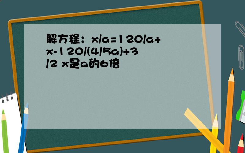 解方程：x/a=120/a+x-120/(4/5a)+3/2 x是a的6倍