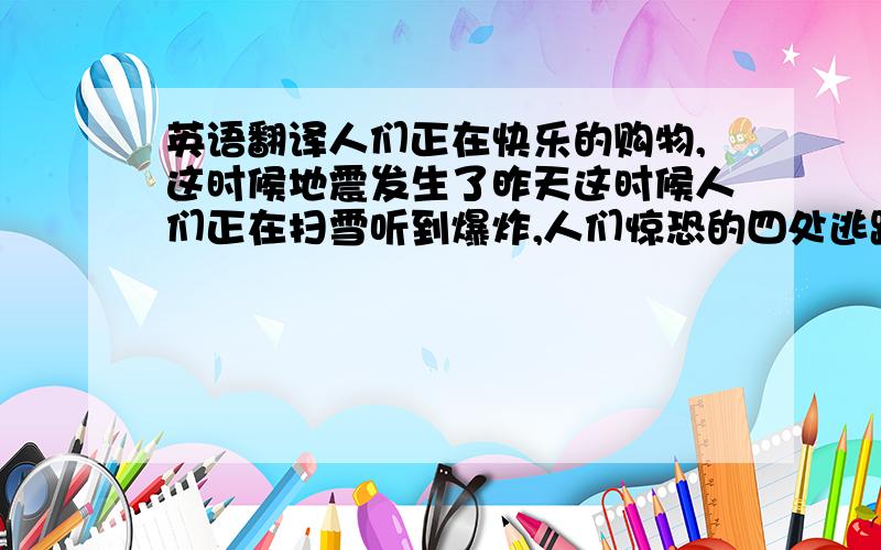 英语翻译人们正在快乐的购物,这时候地震发生了昨天这时候人们正在扫雪听到爆炸,人们惊恐的四处逃跑妈妈做饭时,爸爸却在上网聊天