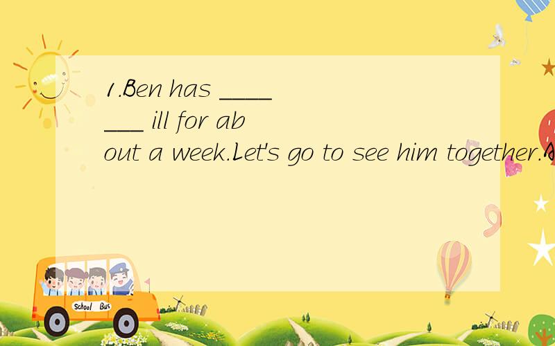 1.Ben has _______ ill for about a week.Let's go to see him together.A.fallen B.fell C.feel D.been2.Today Chinese ______ in many schools around the world.A.is taught B.is teaching C.has taught D.teaches 3.Tom told me ______ this afternoon.A.he is goin