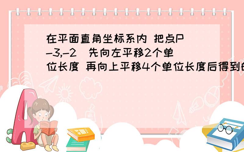 在平面直角坐标系内 把点P（-3,-2）先向左平移2个单位长度 再向上平移4个单位长度后得到的点的坐标是（ ）已知点A（a,0）和点B（0,4）两点 且直线AB与坐标轴围城的三角形的面积等于10 则a