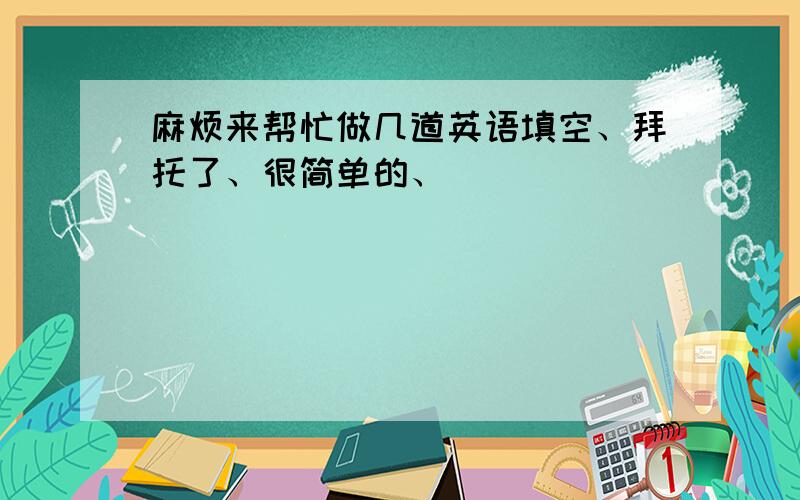 麻烦来帮忙做几道英语填空、拜托了、很简单的、